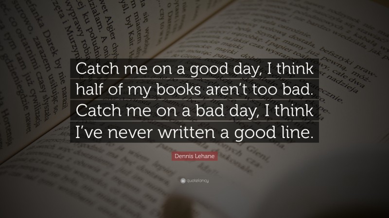 Dennis Lehane Quote: “Catch me on a good day, I think half of my books aren’t too bad. Catch me on a bad day, I think I’ve never written a good line.”