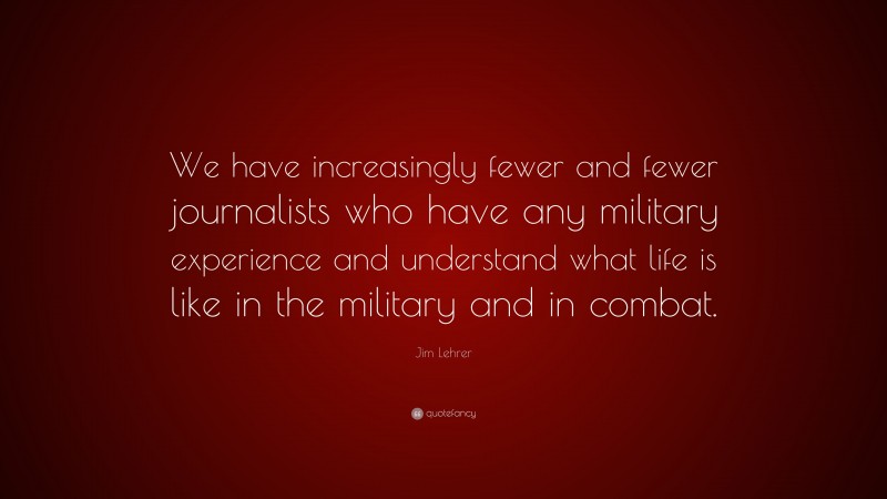 Jim Lehrer Quote: “We have increasingly fewer and fewer journalists who have any military experience and understand what life is like in the military and in combat.”