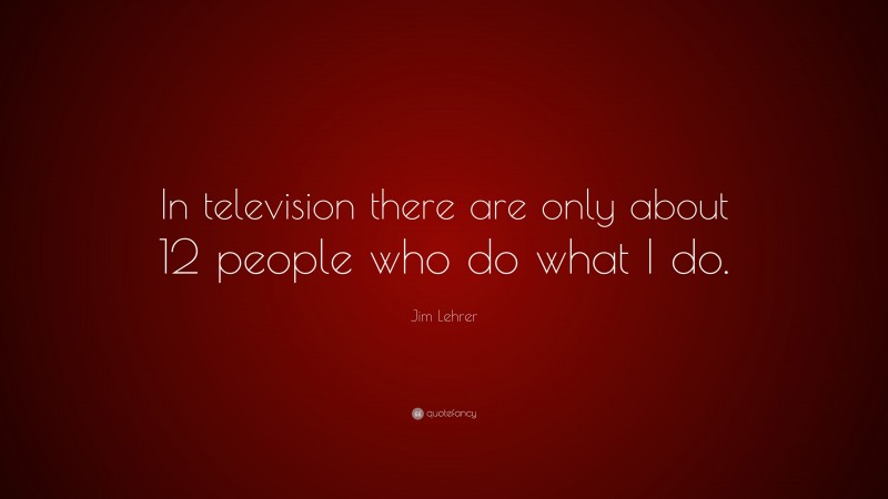 Jim Lehrer Quote: “In television there are only about 12 people who do what I do.”