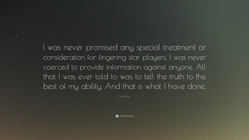 Jim Lehrer Quote: “I was never promised any special treatment or consideration for fingering star players. I was never coerced to provide information against anyone. All that I was ever told to was to tell the truth to the best of my ability. And that is what I have done.”