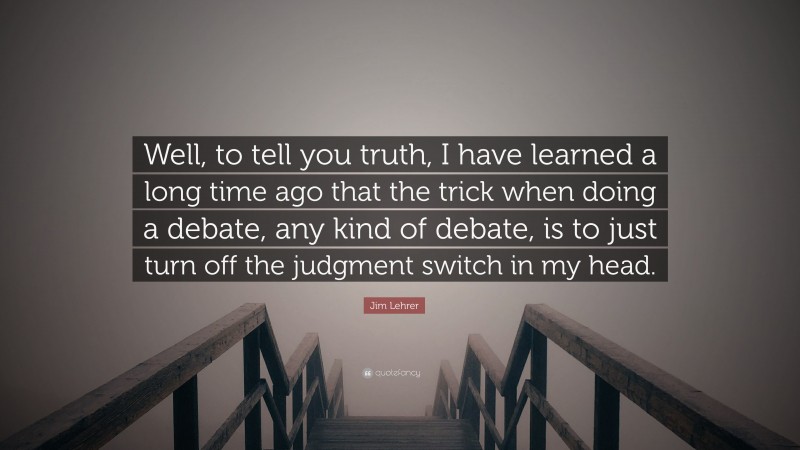 Jim Lehrer Quote: “Well, to tell you truth, I have learned a long time ago that the trick when doing a debate, any kind of debate, is to just turn off the judgment switch in my head.”