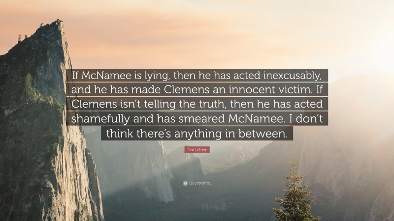 Jim Lehrer Quote: “If McNamee is lying, then he has acted inexcusably, and he has made Clemens an innocent victim. If Clemens isn’t telling the truth, then he has acted shamefully and has smeared McNamee. I don’t think there’s anything in between.”