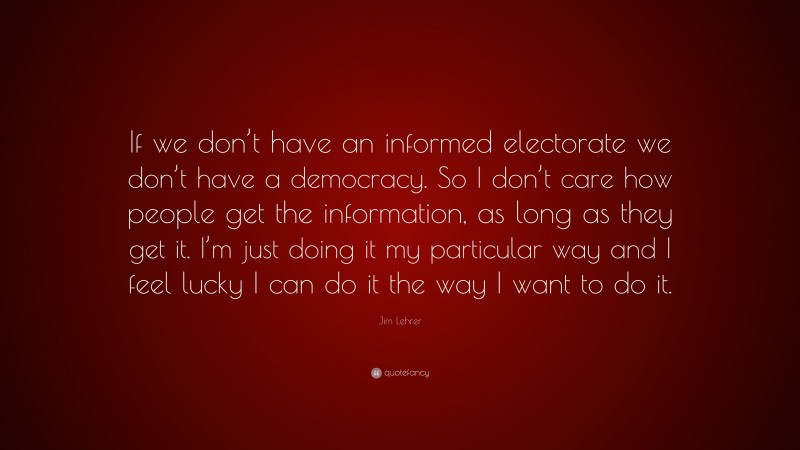 Jim Lehrer Quote: “If we don’t have an informed electorate we don’t have a democracy. So I don’t care how people get the information, as long as they get it. I’m just doing it my particular way and I feel lucky I can do it the way I want to do it.”