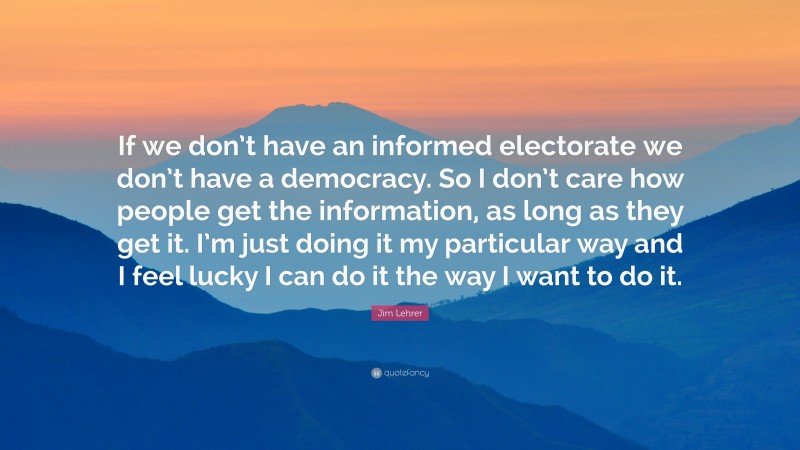 Jim Lehrer Quote: “If we don’t have an informed electorate we don’t have a democracy. So I don’t care how people get the information, as long as they get it. I’m just doing it my particular way and I feel lucky I can do it the way I want to do it.”