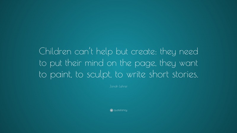 Jonah Lehrer Quote: “Children can’t help but create: they need to put their mind on the page, they want to paint, to sculpt, to write short stories.”
