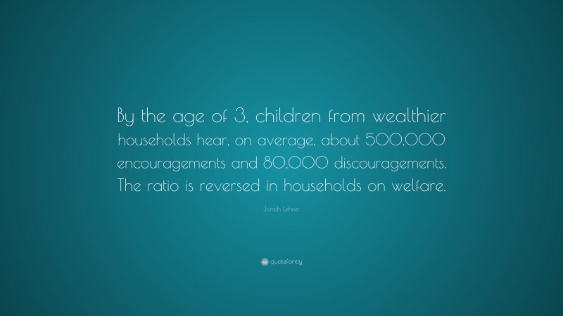 Jonah Lehrer Quote: “By the age of 3, children from wealthier households hear, on average, about 500,000 encouragements and 80,000 discouragements. The ratio is reversed in households on welfare.”