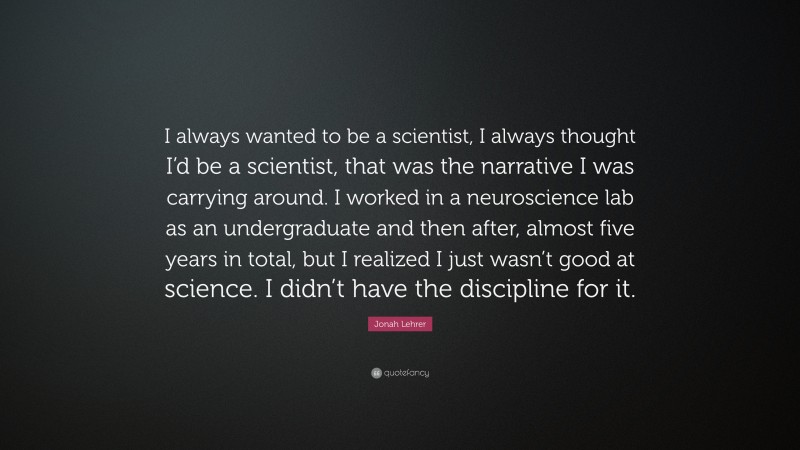 Jonah Lehrer Quote: “I always wanted to be a scientist, I always thought I’d be a scientist, that was the narrative I was carrying around. I worked in a neuroscience lab as an undergraduate and then after, almost five years in total, but I realized I just wasn’t good at science. I didn’t have the discipline for it.”