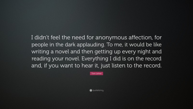 Tom Lehrer Quote: “I didn’t feel the need for anonymous affection, for people in the dark applauding. To me, it would be like writing a novel and then getting up every night and reading your novel. Everything I did is on the record and, if you want to hear it, just listen to the record.”