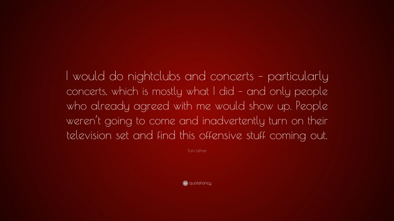 Tom Lehrer Quote: “I would do nightclubs and concerts – particularly concerts, which is mostly what I did – and only people who already agreed with me would show up. People weren’t going to come and inadvertently turn on their television set and find this offensive stuff coming out.”