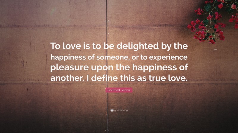 Gottfried Leibniz Quote: “To love is to be delighted by the happiness of someone, or to experience pleasure upon the happiness of another. I define this as true love.”