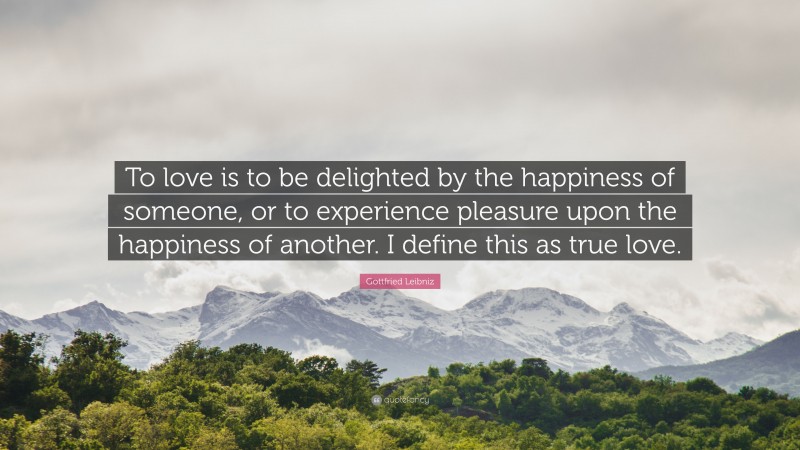 Gottfried Leibniz Quote: “To love is to be delighted by the happiness of someone, or to experience pleasure upon the happiness of another. I define this as true love.”