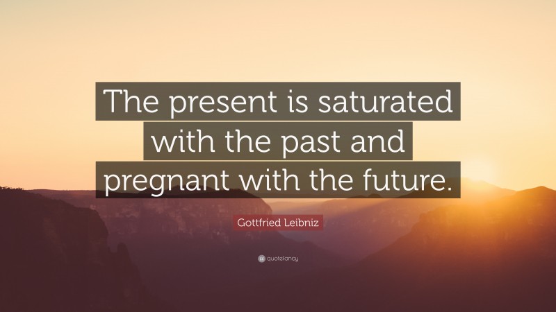 Gottfried Leibniz Quote: “The present is saturated with the past and pregnant with the future.”