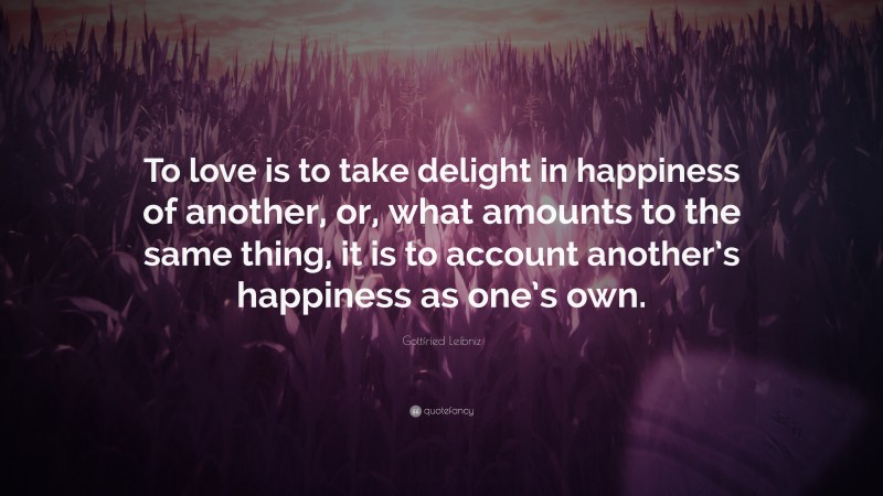 Gottfried Leibniz Quote: “To love is to take delight in happiness of another, or, what amounts to the same thing, it is to account another’s happiness as one’s own.”
