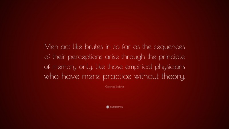 Gottfried Leibniz Quote: “Men act like brutes in so far as the sequences of their perceptions arise through the principle of memory only, like those empirical physicians who have mere practice without theory.”