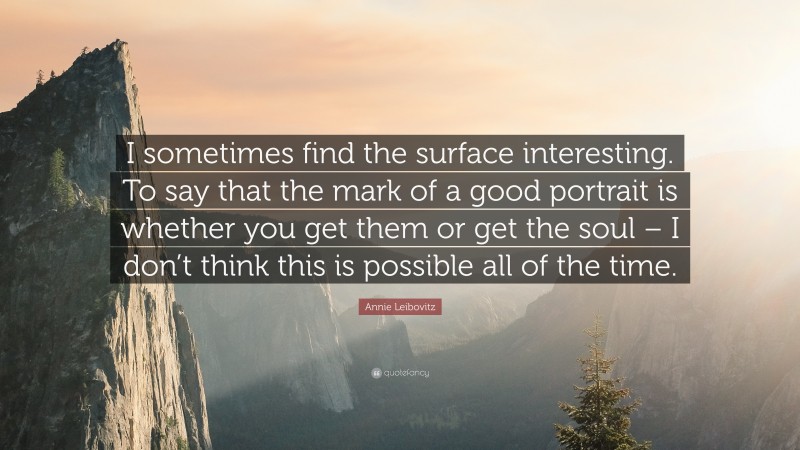 Annie Leibovitz Quote: “I sometimes find the surface interesting. To say that the mark of a good portrait is whether you get them or get the soul – I don’t think this is possible all of the time.”