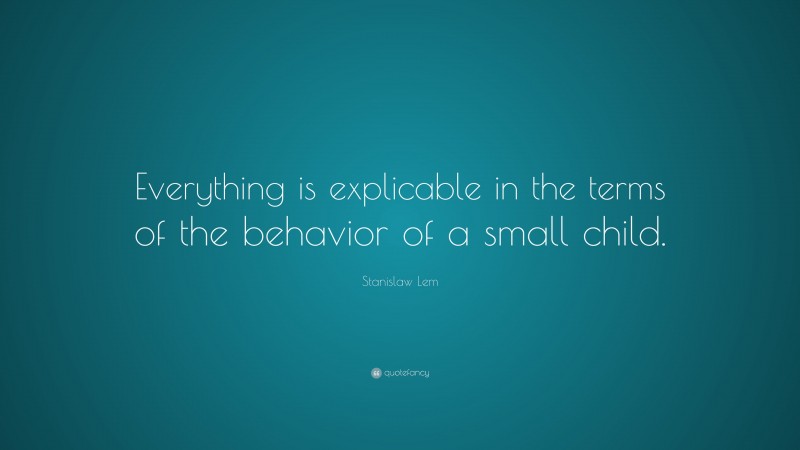 Stanislaw Lem Quote: “Everything is explicable in the terms of the behavior of a small child.”