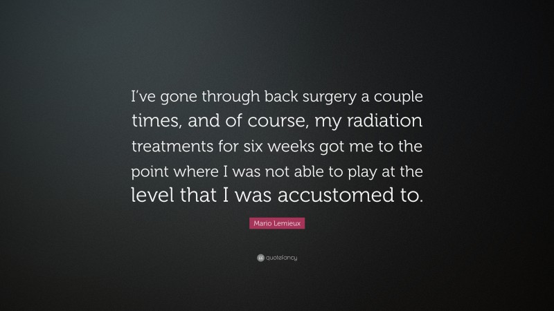 Mario Lemieux Quote: “I’ve gone through back surgery a couple times, and of course, my radiation treatments for six weeks got me to the point where I was not able to play at the level that I was accustomed to.”
