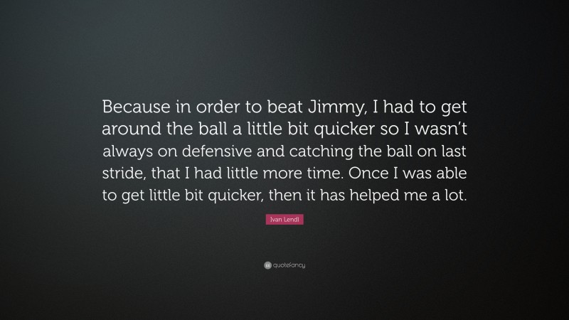 Ivan Lendl Quote: “Because in order to beat Jimmy, I had to get around the ball a little bit quicker so I wasn’t always on defensive and catching the ball on last stride, that I had little more time. Once I was able to get little bit quicker, then it has helped me a lot.”