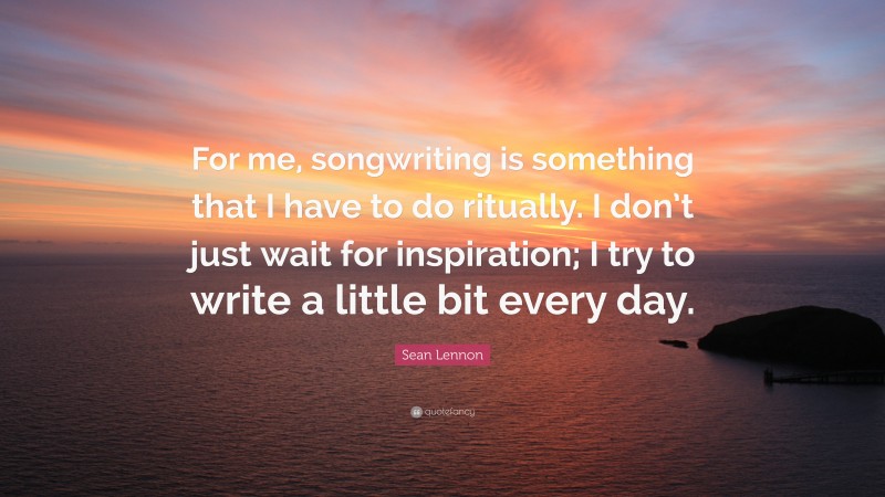 Sean Lennon Quote: “For me, songwriting is something that I have to do ritually. I don’t just wait for inspiration; I try to write a little bit every day.”