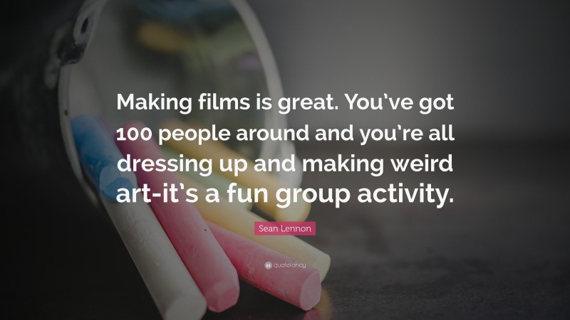 Sean Lennon Quote: “Making films is great. You’ve got 100 people around and you’re all dressing up and making weird art-it’s a fun group activity.”