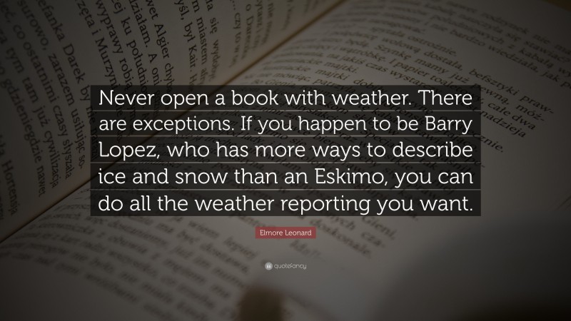 Elmore Leonard Quote: “Never open a book with weather. There are exceptions. If you happen to be Barry Lopez, who has more ways to describe ice and snow than an Eskimo, you can do all the weather reporting you want.”