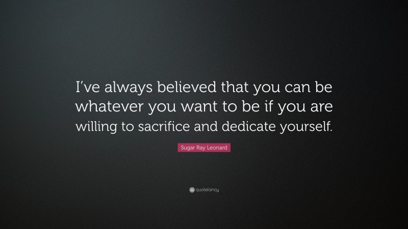 Sugar Ray Leonard Quote: “I’ve always believed that you can be whatever you want to be if you are willing to sacrifice and dedicate yourself.”