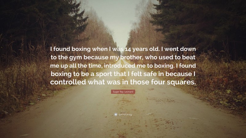 Sugar Ray Leonard Quote: “I found boxing when I was 14 years old. I went down to the gym because my brother, who used to beat me up all the time, introduced me to boxing. I found boxing to be a sport that I felt safe in because I controlled what was in those four squares.”