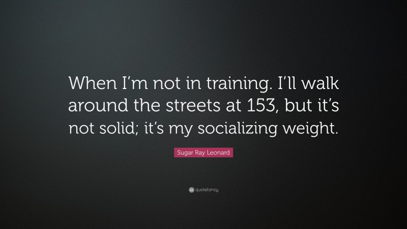Sugar Ray Leonard Quote: “When I’m not in training. I’ll walk around the streets at 153, but it’s not solid; it’s my socializing weight.”