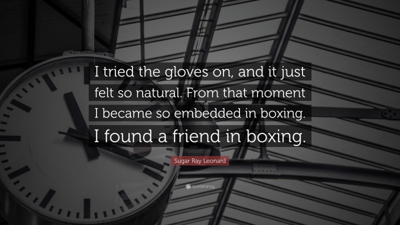 Sugar Ray Leonard Quote: “I tried the gloves on, and it just felt so natural. From that moment I became so embedded in boxing. I found a friend in boxing.”