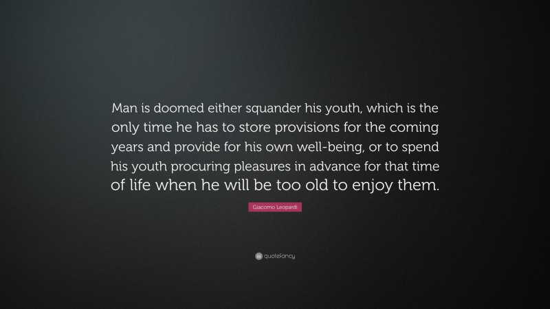 Giacomo Leopardi Quote: “Man is doomed either squander his youth, which is the only time he has to store provisions for the coming years and provide for his own well-being, or to spend his youth procuring pleasures in advance for that time of life when he will be too old to enjoy them.”