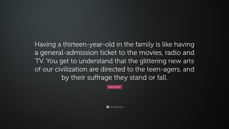 Max Lerner Quote: “Having a thirteen-year-old in the family is like having a general-admission ticket to the movies, radio and TV. You get to understand that the glittering new arts of our civilization are directed to the teen-agers, and by their suffrage they stand or fall.”