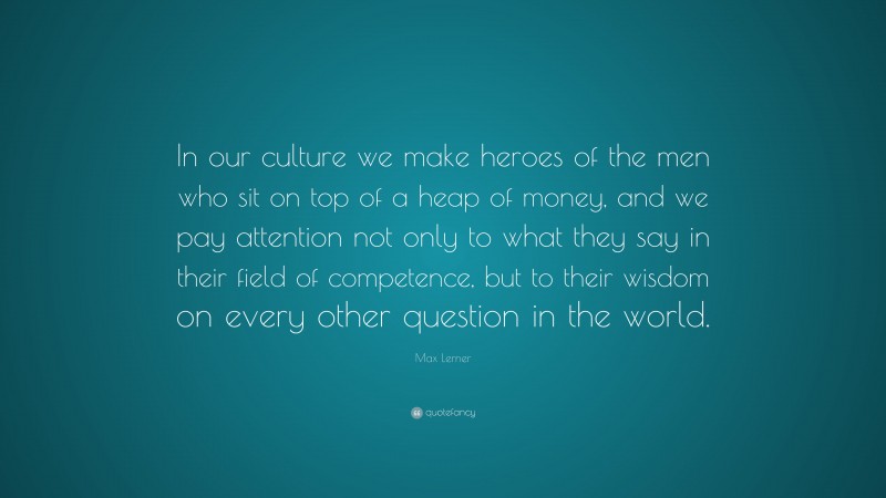 Max Lerner Quote: “In our culture we make heroes of the men who sit on top of a heap of money, and we pay attention not only to what they say in their field of competence, but to their wisdom on every other question in the world.”