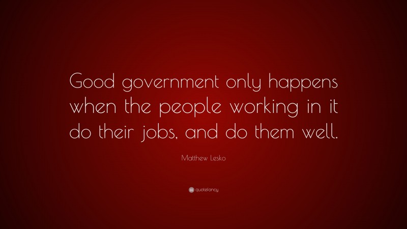 Matthew Lesko Quote: “Good government only happens when the people working in it do their jobs, and do them well.”