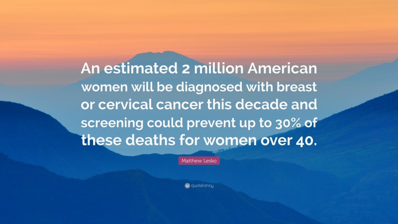 Matthew Lesko Quote: “An estimated 2 million American women will be diagnosed with breast or cervical cancer this decade and screening could prevent up to 30% of these deaths for women over 40.”