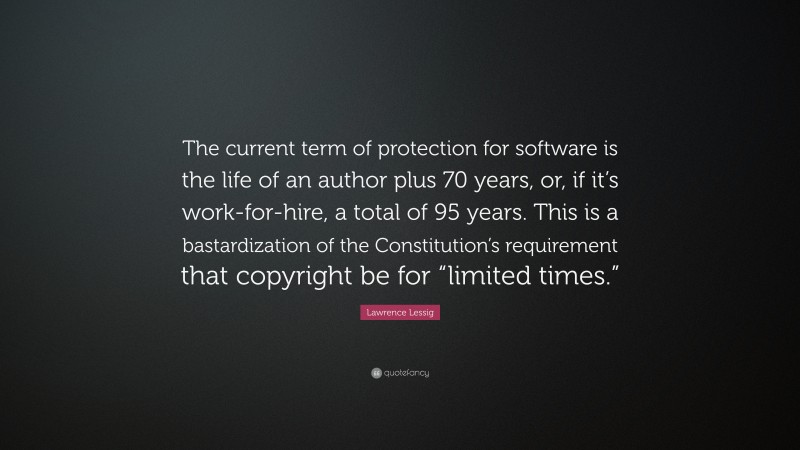 Lawrence Lessig Quote: “The current term of protection for software is the life of an author plus 70 years, or, if it’s work-for-hire, a total of 95 years. This is a bastardization of the Constitution’s requirement that copyright be for “limited times.””
