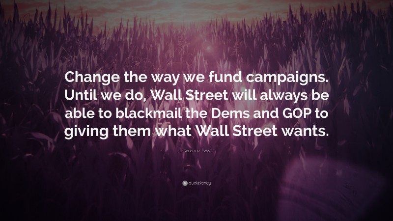 Lawrence Lessig Quote: “Change the way we fund campaigns. Until we do, Wall Street will always be able to blackmail the Dems and GOP to giving them what Wall Street wants.”