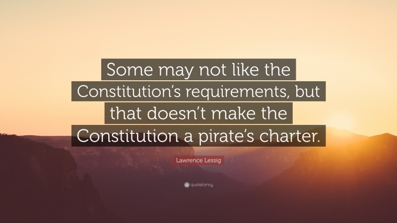 Lawrence Lessig Quote: “Some may not like the Constitution’s requirements, but that doesn’t make the Constitution a pirate’s charter.”
