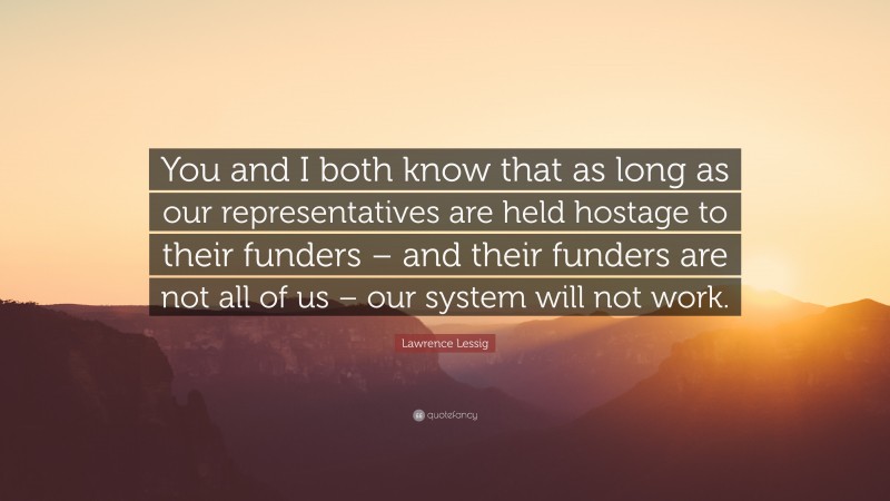 Lawrence Lessig Quote: “You and I both know that as long as our representatives are held hostage to their funders – and their funders are not all of us – our system will not work.”