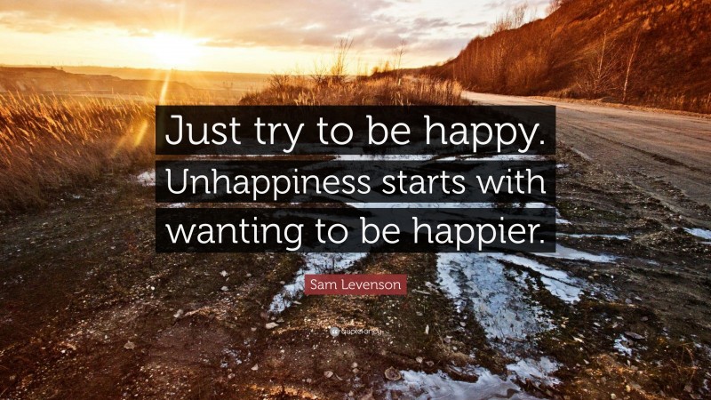 Sam Levenson Quote: “Just try to be happy. Unhappiness starts with wanting to be happier.”