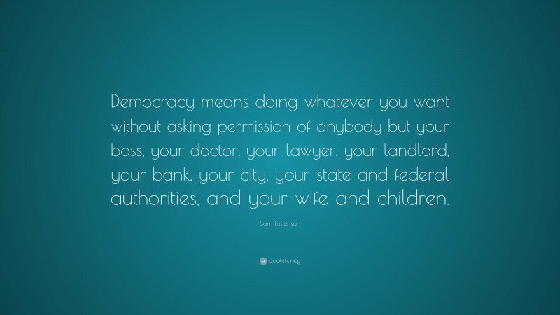 Sam Levenson Quote: “Democracy means doing whatever you want without asking permission of anybody but your boss, your doctor, your lawyer, your landlord, your bank, your city, your state and federal authorities, and your wife and children.”