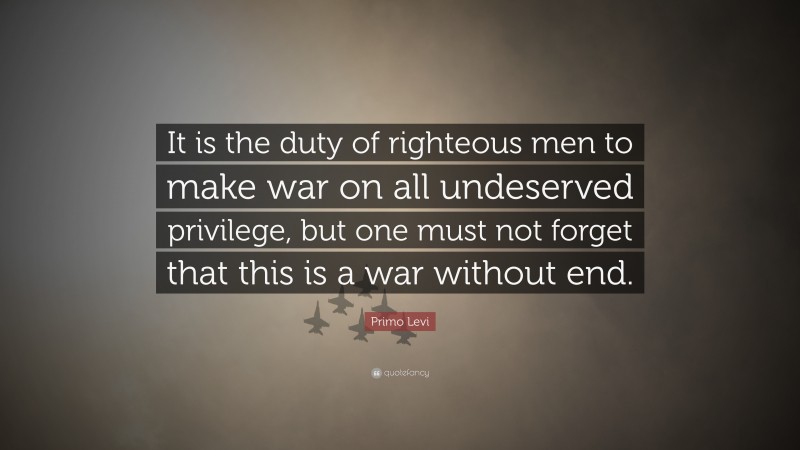 Primo Levi Quote: “It is the duty of righteous men to make war on all undeserved privilege, but one must not forget that this is a war without end.”
