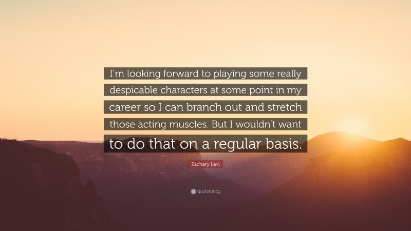 Zachary Levi Quote: “I’m looking forward to playing some really despicable characters at some point in my career so I can branch out and stretch those acting muscles. But I wouldn’t want to do that on a regular basis.”