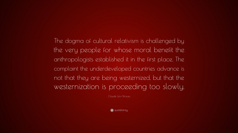 Claude Lévi-Strauss Quote: “The dogma of cultural relativism is challenged by the very people for whose moral benefit the anthropologists established it in the first place. The complaint the underdeveloped countries advance is not that they are being westernized, but that the westernization is proceeding too slowly.”