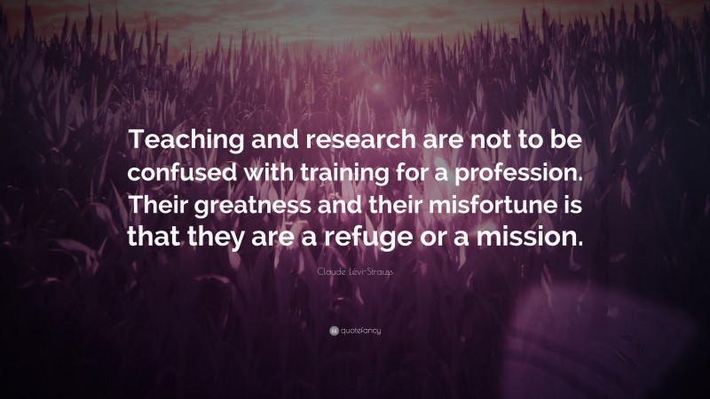 Claude Lévi-Strauss Quote: “Teaching and research are not to be confused with training for a profession. Their greatness and their misfortune is that they are a refuge or a mission.”