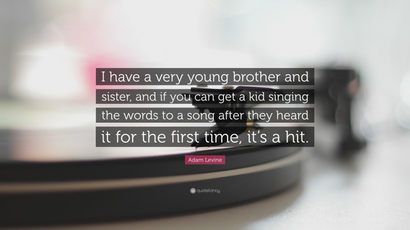 Adam Levine Quote: “I have a very young brother and sister, and if you can get a kid singing the words to a song after they heard it for the first time, it’s a hit.”