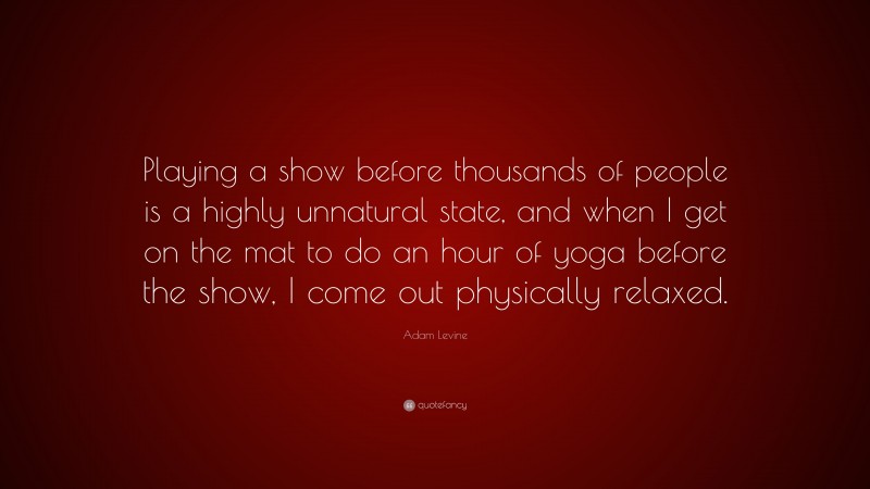 Adam Levine Quote: “Playing a show before thousands of people is a highly unnatural state, and when I get on the mat to do an hour of yoga before the show, I come out physically relaxed.”