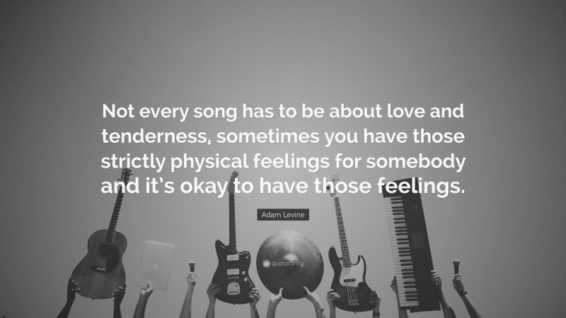 Adam Levine Quote: “Not every song has to be about love and tenderness, sometimes you have those strictly physical feelings for somebody and it’s okay to have those feelings.”
