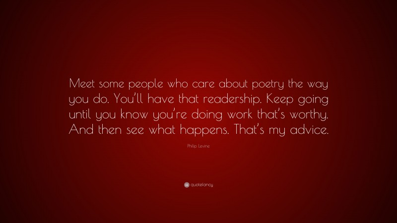 Philip Levine Quote: “Meet some people who care about poetry the way you do. You’ll have that readership. Keep going until you know you’re doing work that’s worthy. And then see what happens. That’s my advice.”