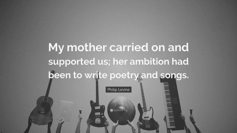 Philip Levine Quote: “My mother carried on and supported us; her ambition had been to write poetry and songs.”