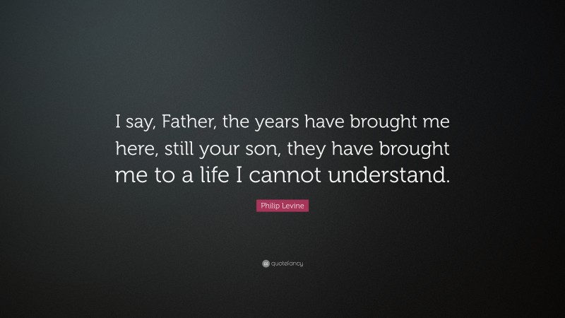 Philip Levine Quote: “I say, Father, the years have brought me here, still your son, they have brought me to a life I cannot understand.”